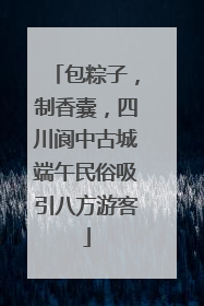 包粽子，制香囊，四川阆中古城端午民俗吸引八方游客